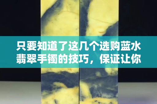 只要知道了這幾個選購藍水翡翠手鐲的技巧，保證讓你買到貨真價實的翡翠