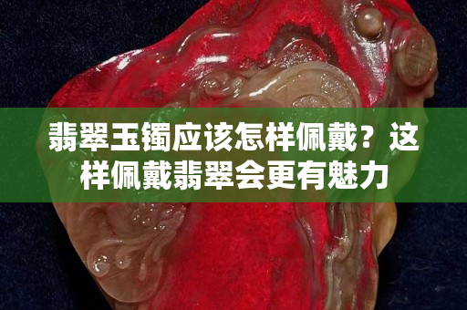翡翠玉鐲應該怎樣佩戴？這樣佩戴翡翠會更有魅力