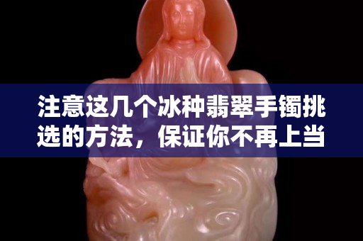 注意這幾個冰種翡翠手鐲挑選的方法，保證你不再上當受騙。