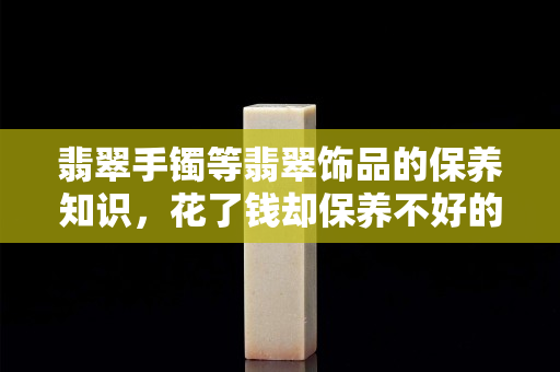 翡翠手鐲等翡翠飾品的保養知識，花了錢卻保養不好的后果你能承擔？