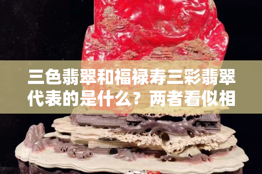 三色翡翠和福祿壽三彩翡翠代表的是什么？兩者看似相同實則也不相同