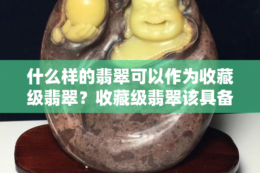 什么樣的翡翠可以作為收藏級翡翠？收藏級翡翠該具備的特點