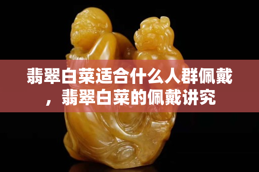 翡翠白菜適合什么人群佩戴，翡翠白菜的佩戴講究