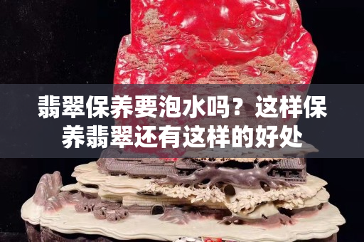 翡翠保養要泡水嗎？這樣保養翡翠還有這樣的好處