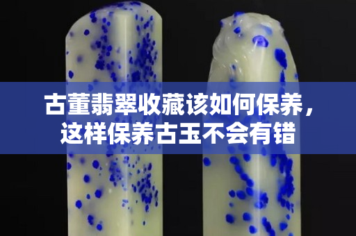 古董翡翠收藏該如何保養(yǎng)，這樣保養(yǎng)古玉不會(huì)有錯(cuò)