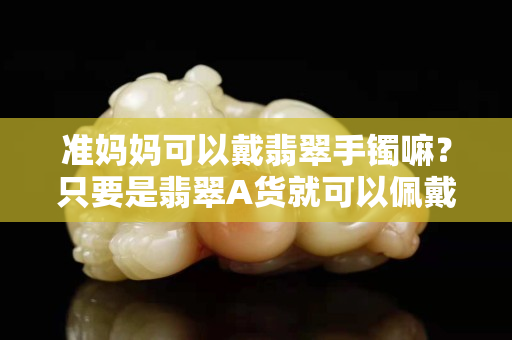 準媽媽可以戴翡翠手鐲嘛？只要是翡翠A貨就可以佩戴