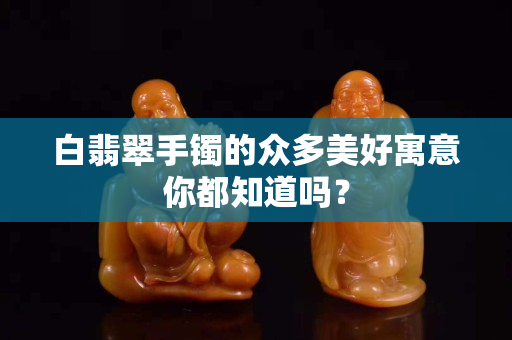 白翡翠手鐲的眾多美好寓意你都知道嗎？