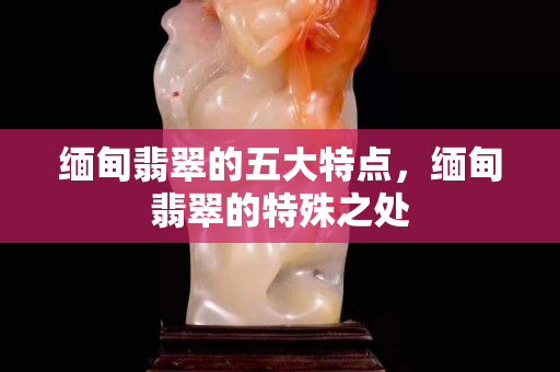 緬甸翡翠的五大特點，緬甸翡翠的特殊之處