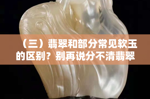 （三）翡翠和部分常見軟玉的區別？別再說分不清翡翠哦