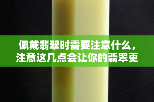 佩戴翡翠時需要注意什么，注意這幾點會讓你的翡翠更美