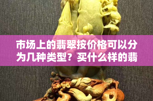 市場上的翡翠按價格可以分為幾種類型？買什么樣的翡翠會比較好？
