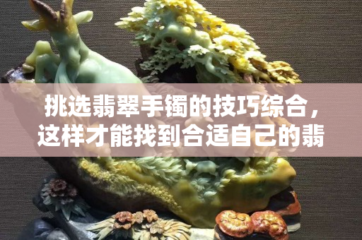 挑選翡翠手鐲的技巧綜合，這樣才能找到合適自己的翡翠手鐲