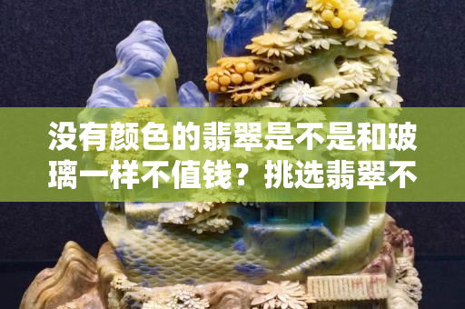 沒有顏色的翡翠是不是和玻璃一樣不值錢？挑選翡翠不僅只有顏色