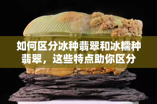 如何區分冰種翡翠和冰糯種翡翠，這些特點助你區分