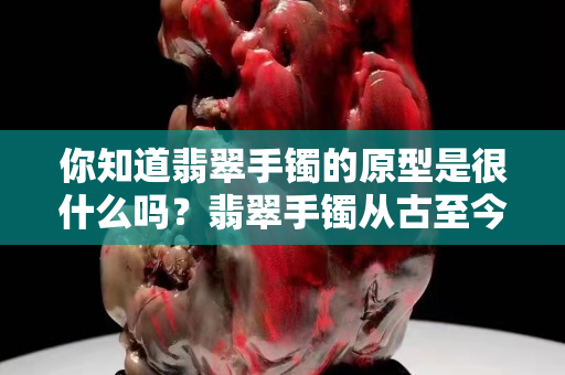 你知道翡翠手鐲的原型是很什么嗎？翡翠手鐲從古至今的演變及說明！