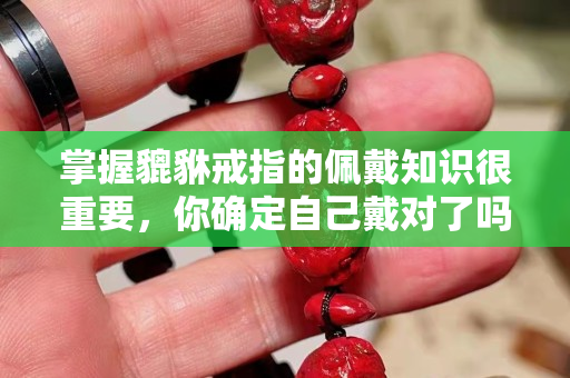 掌握貔貅戒指的佩戴知識很重要，你確定自己戴對了嗎？