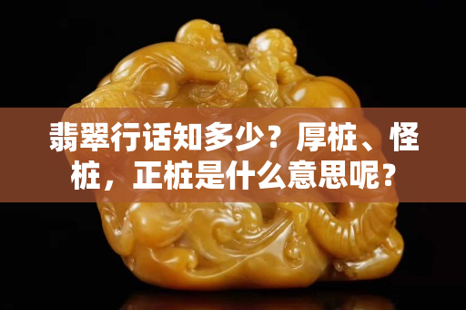 翡翠行話知多少？厚樁、怪樁，正樁是什么意思呢？