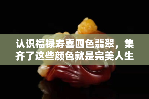 認(rèn)識(shí)福祿壽喜四色翡翠，集齊了這些顏色就是完美人生了
