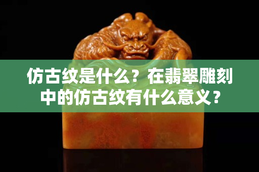仿古紋是什么？在翡翠雕刻中的仿古紋有什么意義？