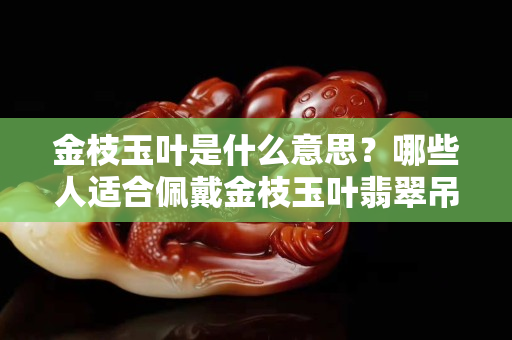 金枝玉葉是什么意思？哪些人適合佩戴金枝玉葉翡翠吊墜？