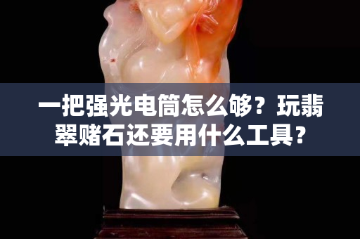一把強(qiáng)光電筒怎么夠？玩翡翠賭石還要用什么工具？
