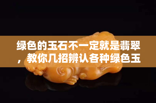 綠色的玉石不一定就是翡翠，教你幾招辨認各種綠色玉石