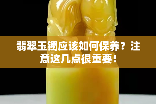 翡翠玉鐲應(yīng)該如何保養(yǎng)？注意這幾點(diǎn)很重要！