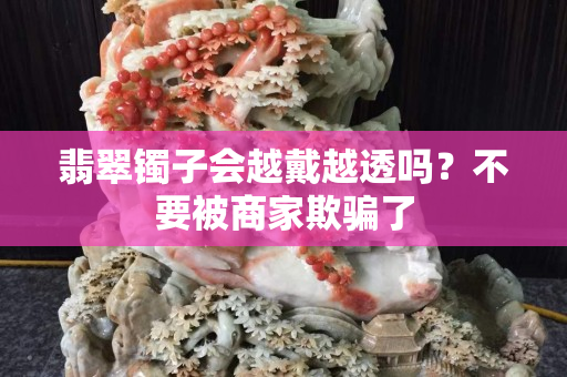 翡翠鐲子會越戴越透嗎？不要被商家欺騙了