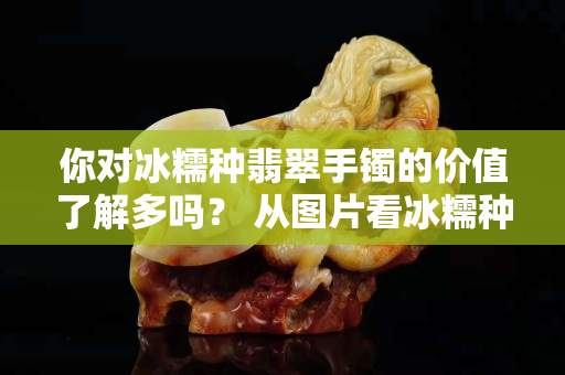 你對冰糯種翡翠手鐲的價值了解多嗎？ 從圖片看冰糯種翡翠A貨如何挑選？