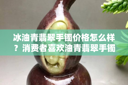 冰油青翡翠手鐲價格怎么樣？消費者喜歡油青翡翠手鐲的原因是什么？