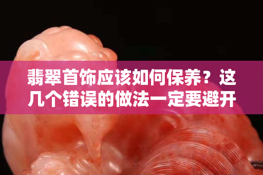 翡翠首飾應該如何保養(yǎng)？這幾個錯誤的做法一定要避開！