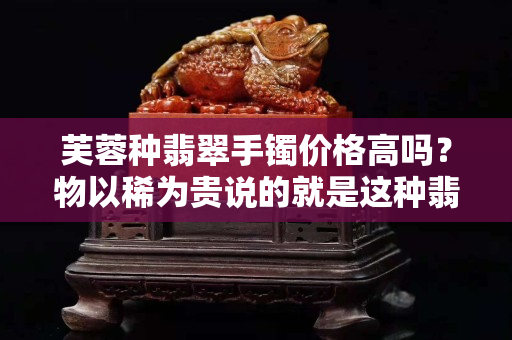 芙蓉種翡翠手鐲價(jià)格高嗎？物以稀為貴說(shuō)的就是這種翡翠