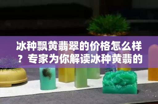 冰種飄黃翡翠的價格怎么樣？專家為你解讀冰種黃翡的價格