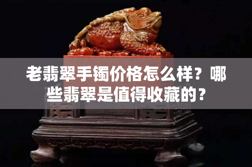 老翡翠手鐲價格怎么樣？哪些翡翠是值得收藏的？