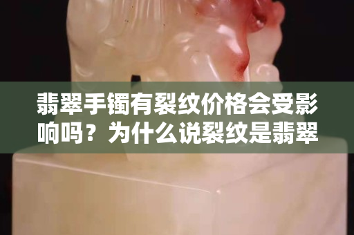 翡翠手鐲有裂紋價格會受影響嗎？為什么說裂紋是翡翠手鐲的致命傷？