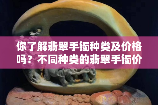 你了解翡翠手鐲種類及價格嗎？不同種類的翡翠手鐲價格差別很大嗎？