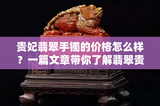 貴妃翡翠手鐲的價格怎么樣？一篇文章帶你了解翡翠貴妃鐲