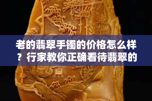 老的翡翠手鐲的價格怎么樣？行家教你正確看待翡翠的“新”和“老”