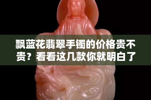 飄藍花翡翠手鐲的價格貴不貴？看看這幾款你就明白了