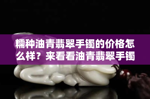 糯種油青翡翠手鐲的價(jià)格怎么樣？來(lái)看看油青翡翠手鐲的價(jià)格及特點(diǎn)