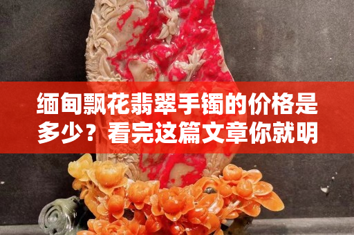 緬甸飄花翡翠手鐲的價格是多少？看完這篇文章你就明白了