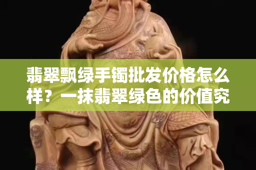 翡翠飄綠手鐲批發價格怎么樣？一抹翡翠綠色的價值究竟在哪里？