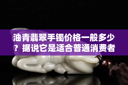 油青翡翠手鐲價格一般多少？據說它是適合普通消費者的親民翡翠