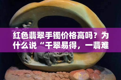 紅色翡翠手鐲價格高嗎？為什么說“千翠易得，一翡難求”？