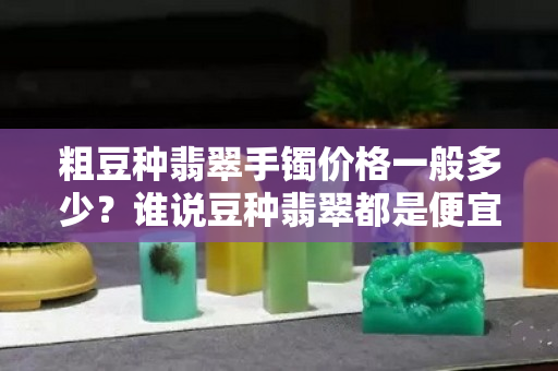 粗豆種翡翠手鐲價格一般多少？誰說豆種翡翠都是便宜貨？
