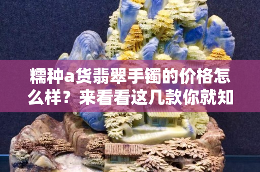 糯種a貨翡翠手鐲的價格怎么樣？來看看這幾款你就知道了