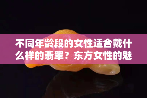 不同年齡段的女性適合戴什么樣的翡翠？東方女性的魅力，果然只有翡翠最懂！