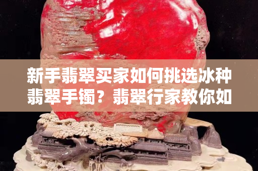 新手翡翠買家如何挑選冰種翡翠手鐲？翡翠行家教你如何避免這些“坑”