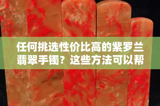 任何挑選性價比高的紫羅蘭翡翠手鐲？這些方法可以幫到你！