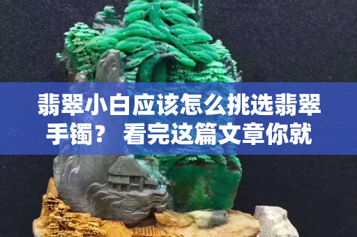 翡翠小白應該怎么挑選翡翠手鐲？ 看完這篇文章你就懂了!